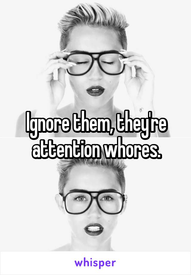 Ignore them, they're attention whores.
