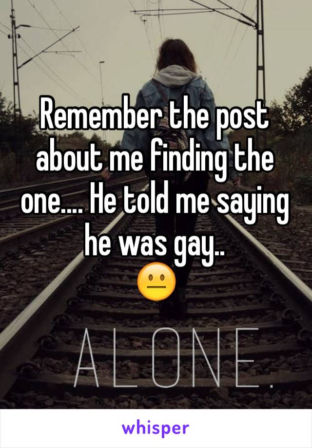 Remember the post about me finding the one.... He told me saying he was gay..
😐