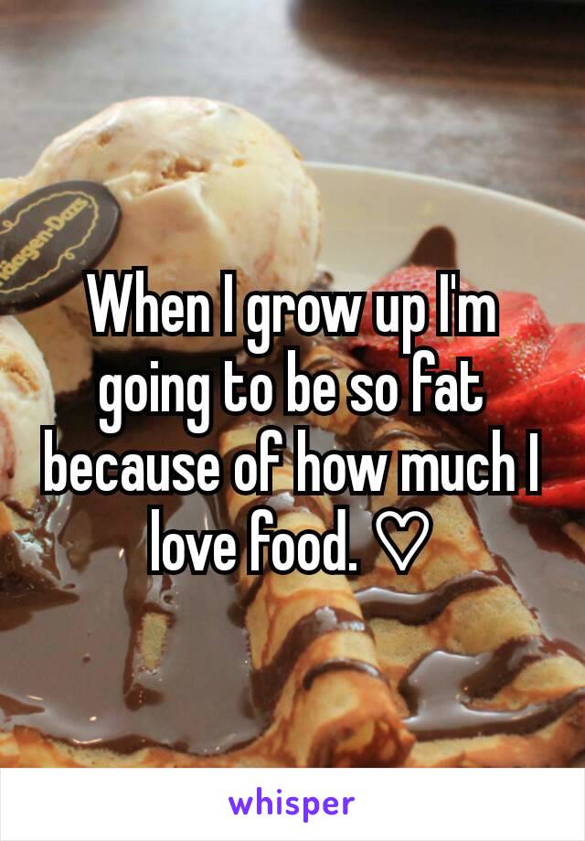 When I grow up I'm going to be so fat because of how much I love food. ♡