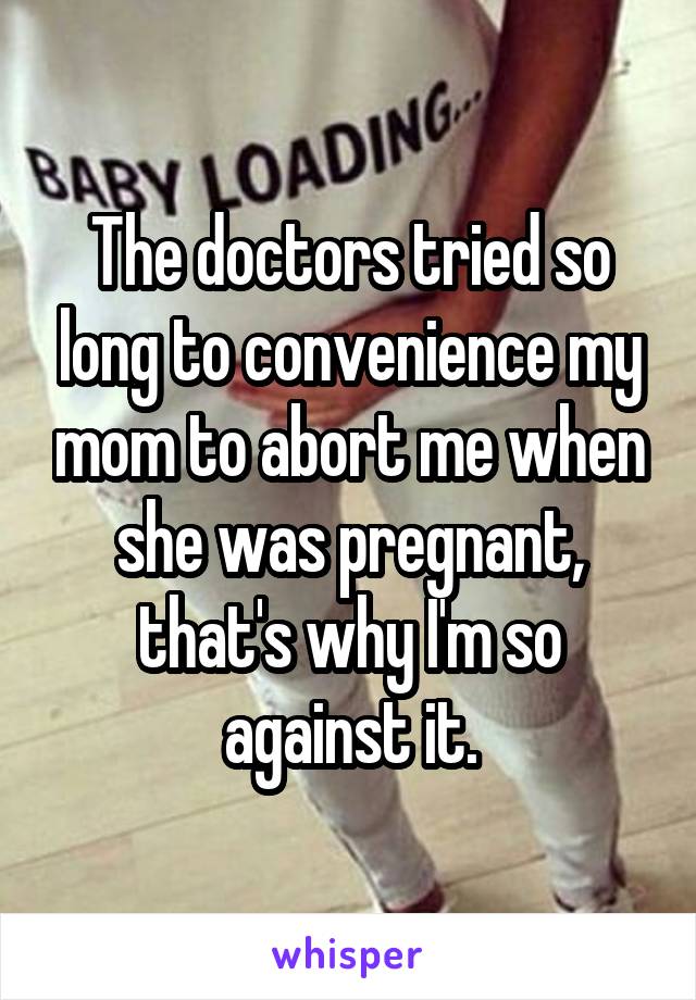 The doctors tried so long to convenience my mom to abort me when she was pregnant, that's why I'm so against it.