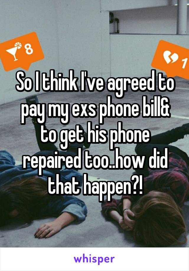 So I think I've agreed to pay my exs phone bill& to get his phone repaired too..how did that happen?!