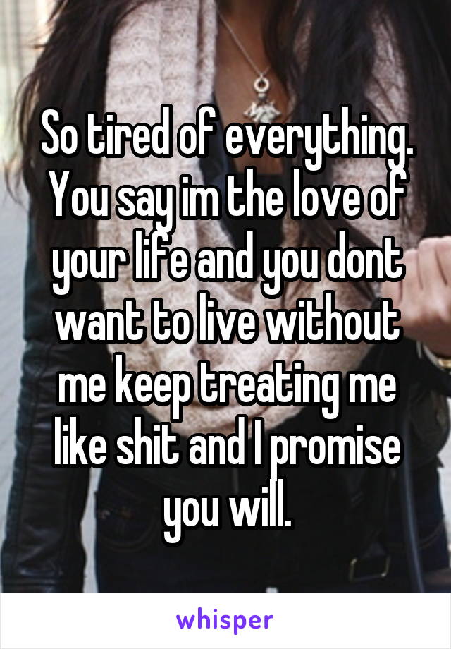 So tired of everything. You say im the love of your life and you dont want to live without me keep treating me like shit and I promise you will.