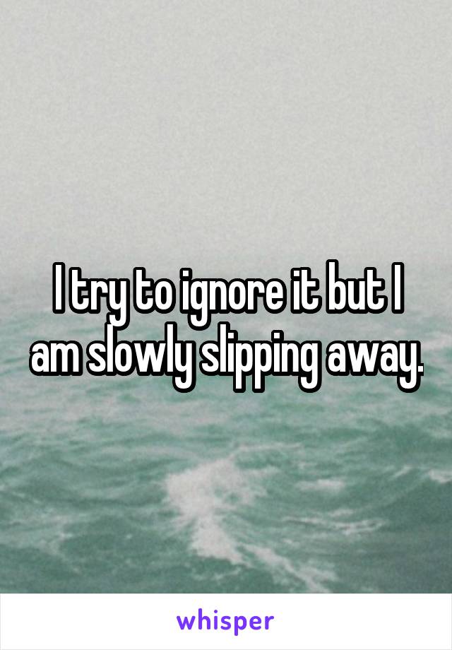 I try to ignore it but I am slowly slipping away.