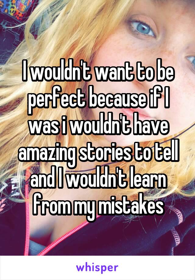 I wouldn't want to be perfect because if I was i wouldn't have amazing stories to tell and I wouldn't learn from my mistakes
