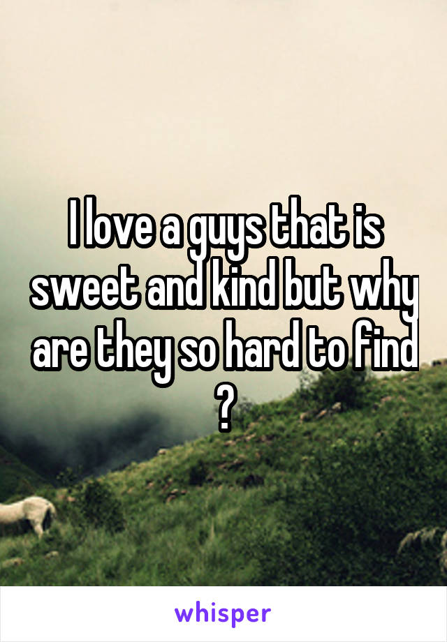 I love a guys that is sweet and kind but why are they so hard to find ?