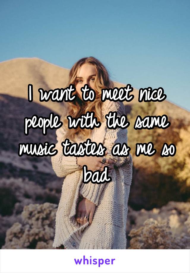 I want to meet nice people with the same music tastes as me so bad