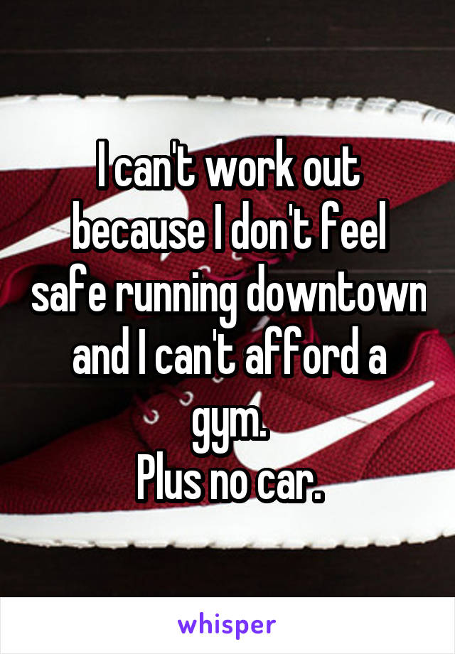 I can't work out because I don't feel safe running downtown and I can't afford a gym.
Plus no car.