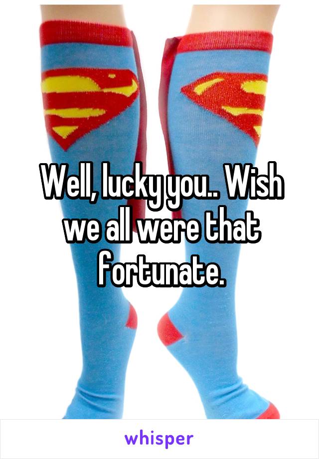 Well, lucky you.. Wish we all were that fortunate.