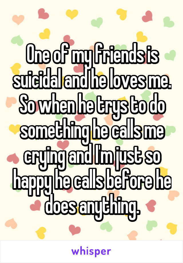 One of my friends is suicidal and he loves me. So when he trys to do something he calls me crying and I'm just so happy he calls before he does anything.