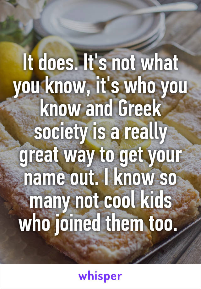 It does. It's not what you know, it's who you know and Greek society is a really great way to get your name out. I know so many not cool kids who joined them too. 