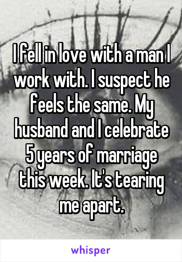 I fell in love with a man I work with. I suspect he feels the same. My husband and I celebrate 5 years of marriage this week. It's tearing me apart.