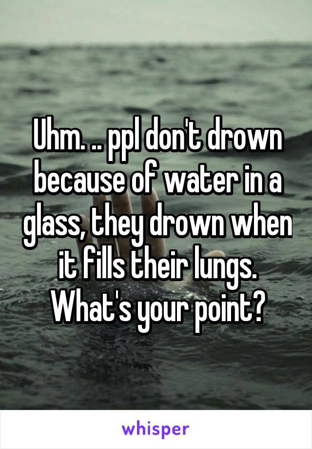 Uhm. .. ppl don't drown because of water in a glass, they drown when it fills their lungs. What's your point?
