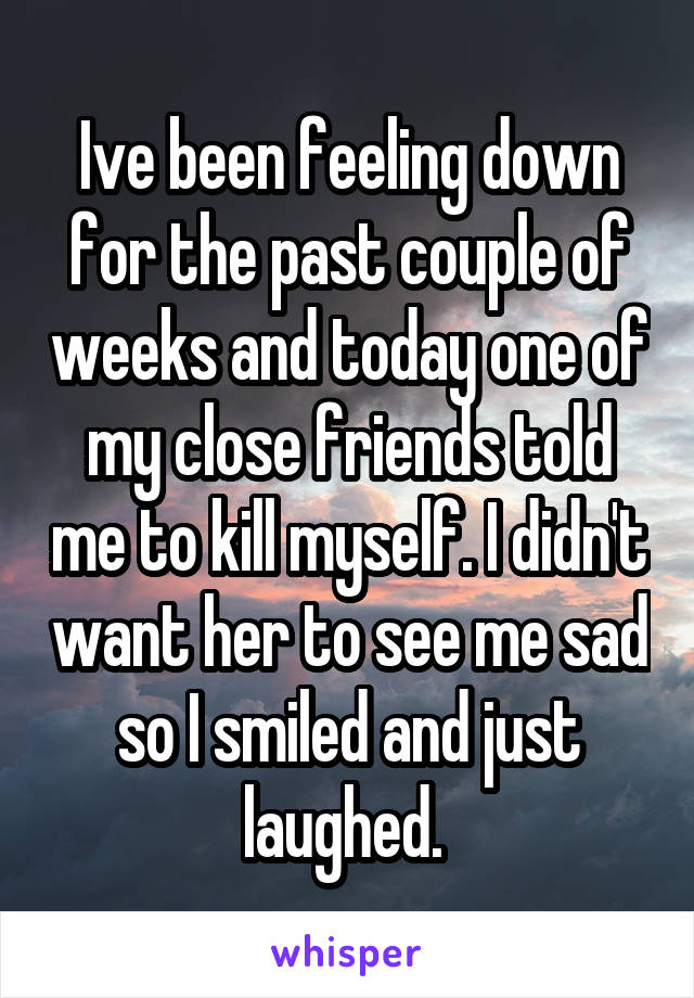 Ive been feeling down for the past couple of weeks and today one of my close friends told me to kill myself. I didn't want her to see me sad so I smiled and just laughed. 