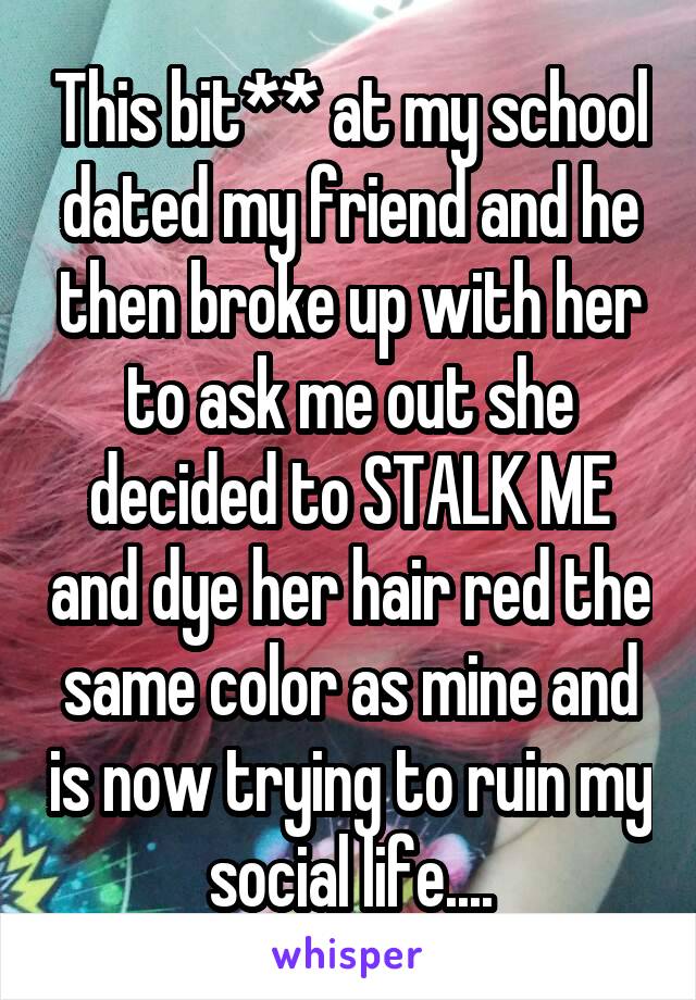 This bit** at my school dated my friend and he then broke up with her to ask me out she decided to STALK ME and dye her hair red the same color as mine and is now trying to ruin my social life....