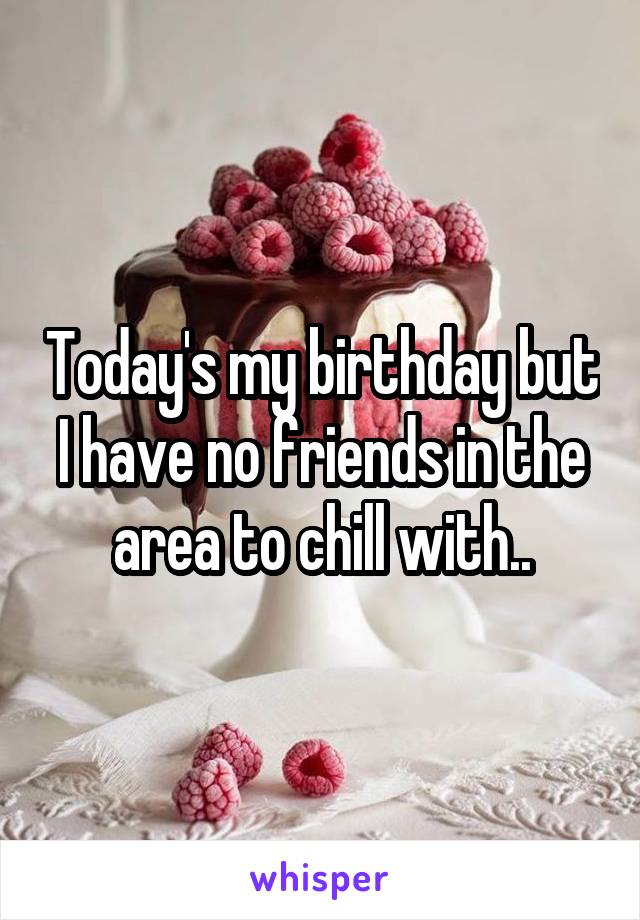 Today's my birthday but I have no friends in the area to chill with..