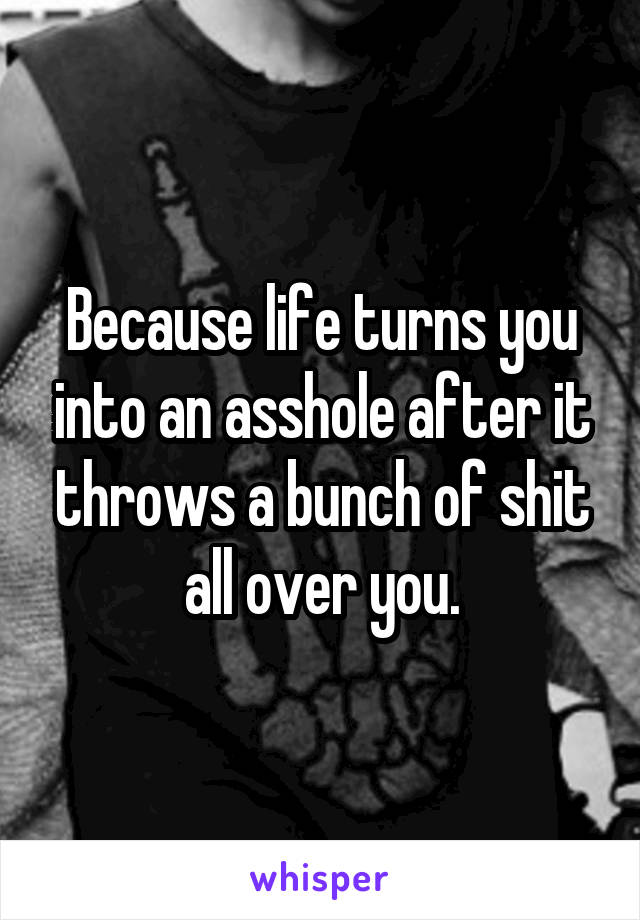 Because life turns you into an asshole after it throws a bunch of shit all over you.