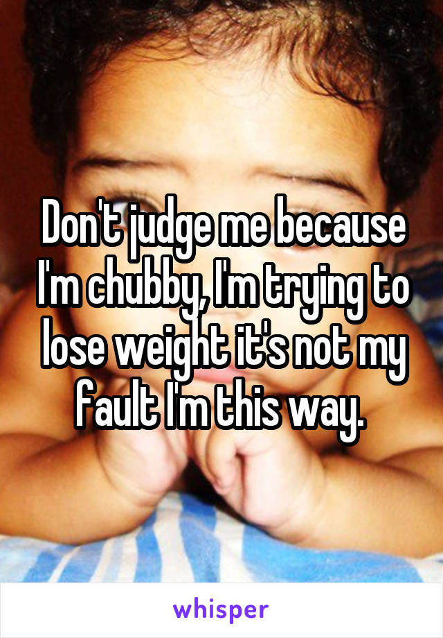 Don't judge me because I'm chubby, I'm trying to lose weight it's not my fault I'm this way. 