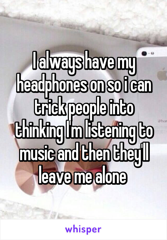 I always have my headphones on so i can trick people into thinking I'm listening to music and then they'll leave me alone 