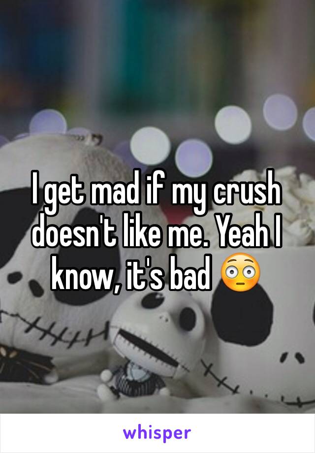 I get mad if my crush doesn't like me. Yeah I know, it's bad 😳