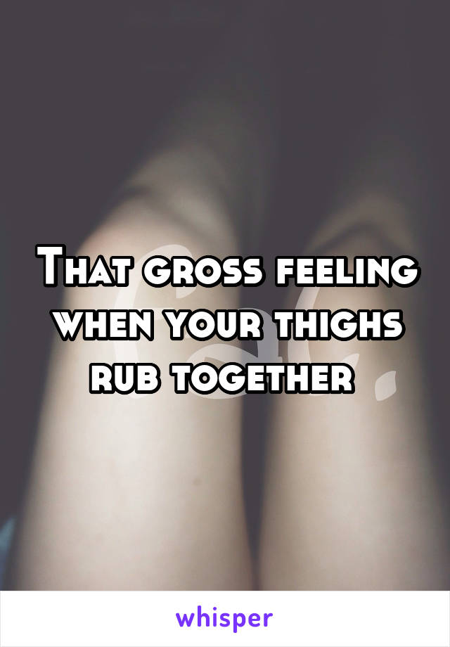 That gross feeling when your thighs rub together 