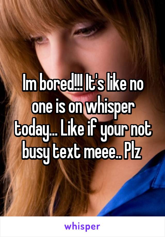 Im bored!!! It's like no one is on whisper today... Like if your not busy text meee.. Plz 