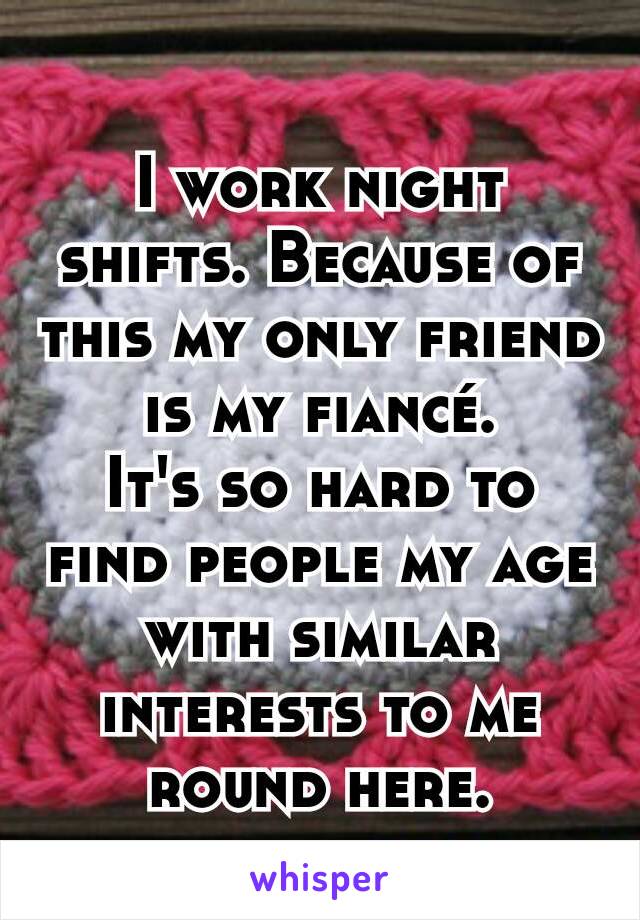 I work night shifts. Because of this my only friend is my fiancé.
It's so hard to find people my age with similar interests to me round here.