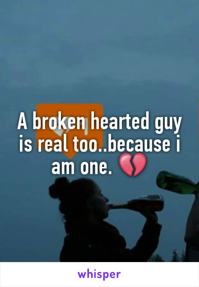 A broken hearted guy is real too..because i am one. 💔