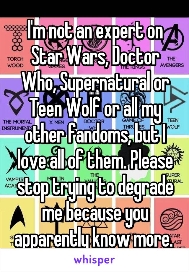 I'm not an expert on Star Wars, Doctor Who, Supernatural or Teen Wolf or all my other fandoms, but I love all of them. Please stop trying to degrade me because you apparently know more. 