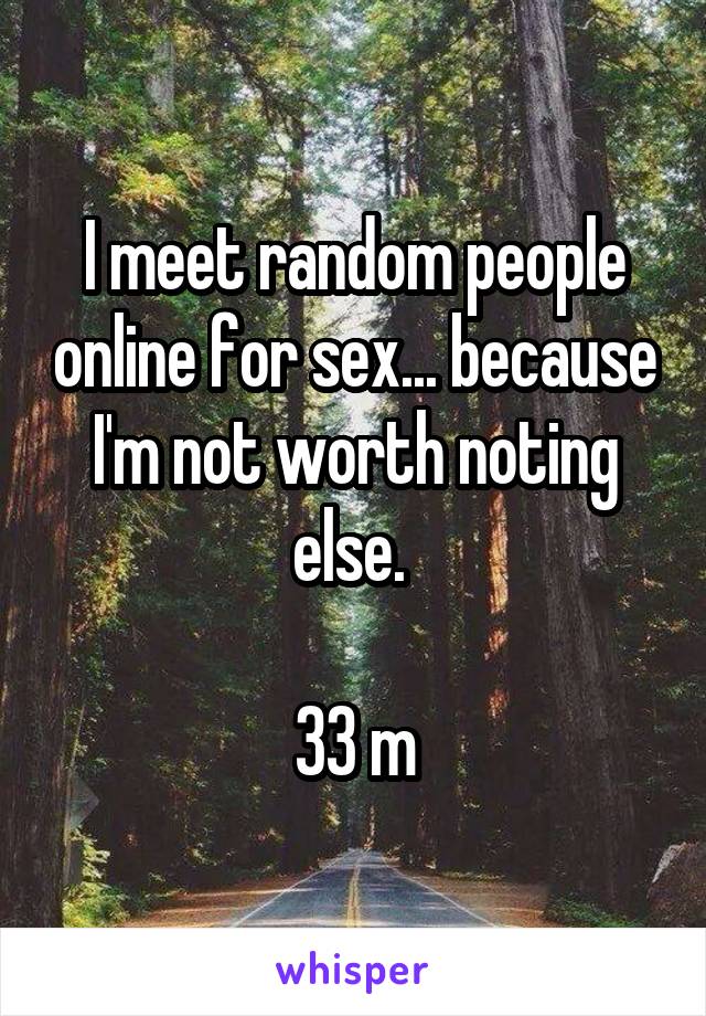 I meet random people online for sex... because I'm not worth noting else. 

33 m