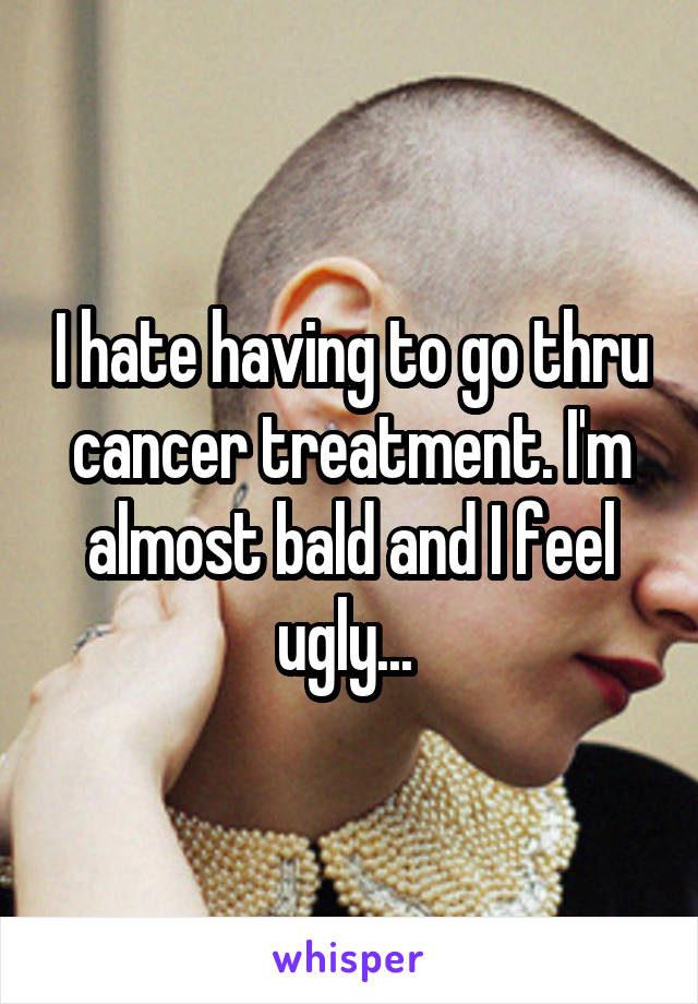 I hate having to go thru cancer treatment. I'm almost bald and I feel ugly... 