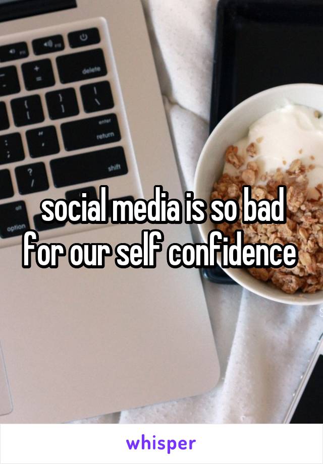 social media is so bad for our self confidence 