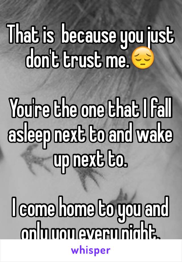That is  because you just don't trust me.😔

You're the one that I fall asleep next to and wake up next to. 

I come home to you and only you every night. 