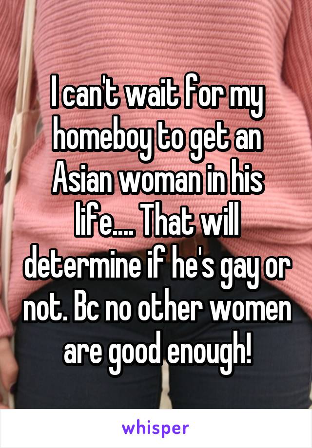 I can't wait for my homeboy to get an Asian woman in his life.... That will determine if he's gay or not. Bc no other women are good enough!