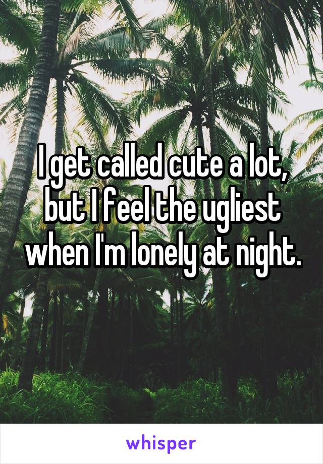 I get called cute a lot, but I feel the ugliest when I'm lonely at night. 