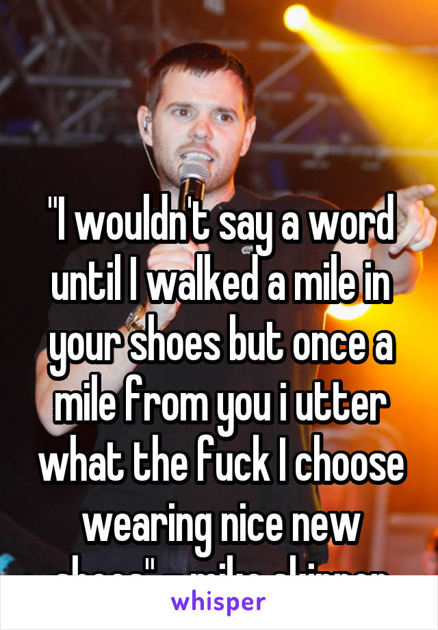 


"I wouldn't say a word until I walked a mile in your shoes but once a mile from you i utter what the fuck I choose wearing nice new shoes" - mike skinner