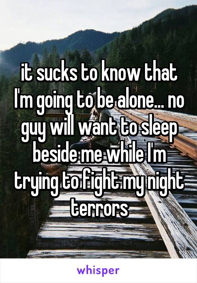 it sucks to know that I'm going to be alone... no guy will want to sleep beside me while I'm trying to fight my night terrors