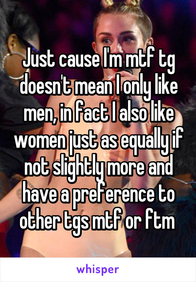 Just cause I'm mtf tg doesn't mean I only like men, in fact I also like women just as equally if not slightly more and have a preference to other tgs mtf or ftm 