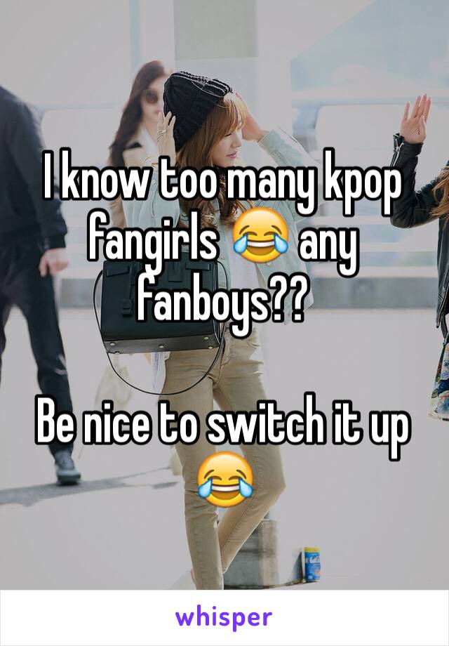 I know too many kpop fangirls 😂 any fanboys??

Be nice to switch it up 😂