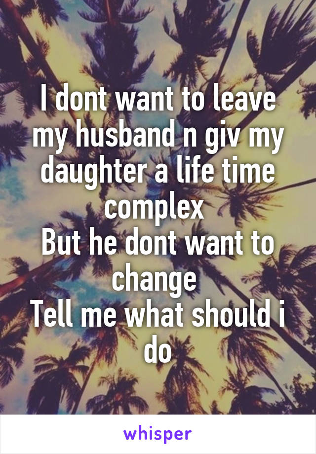 I dont want to leave my husband n giv my daughter a life time complex 
But he dont want to change 
Tell me what should i do