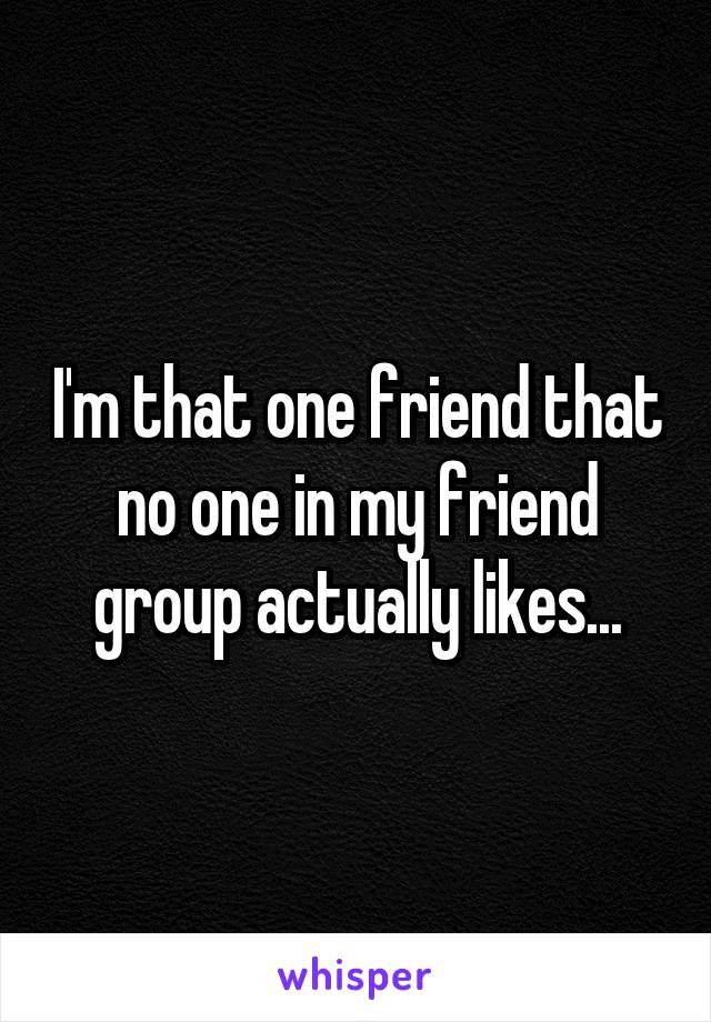 I'm that one friend that no one in my friend group actually likes...