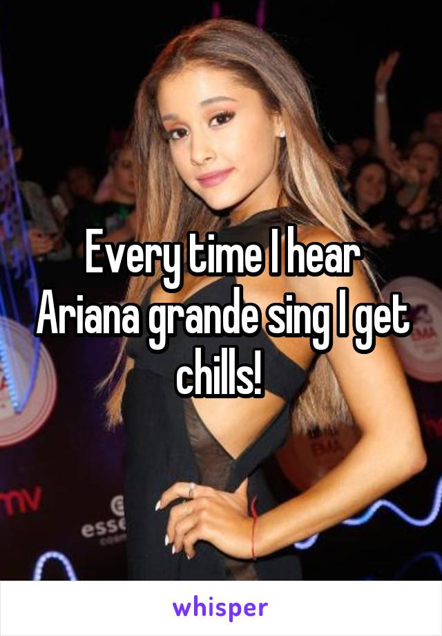 Every time I hear Ariana grande sing I get chills! 