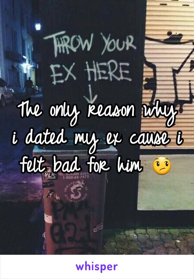 The only reason why i dated my ex cause i felt bad for him 😞