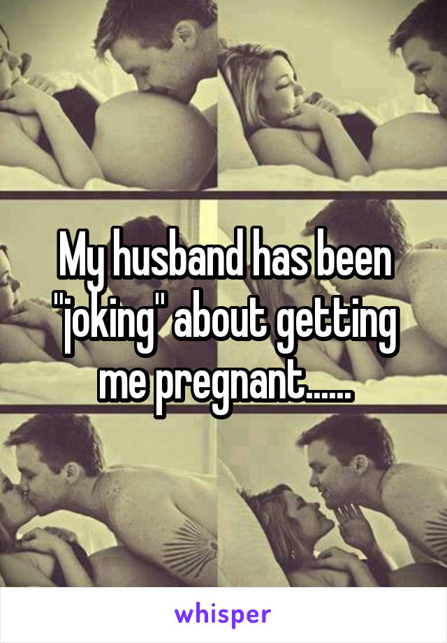 My husband has been "joking" about getting me pregnant......