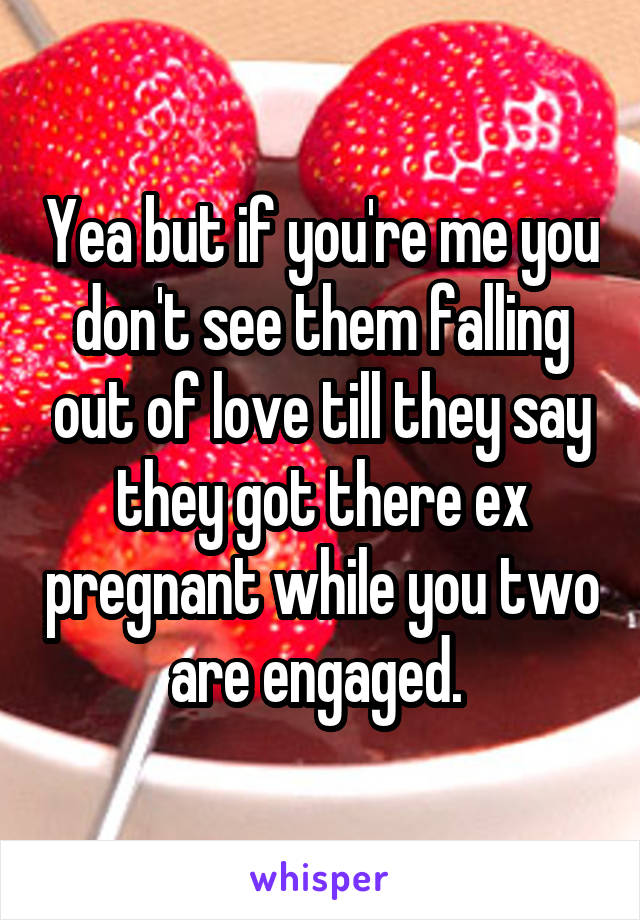 Yea but if you're me you don't see them falling out of love till they say they got there ex pregnant while you two are engaged. 