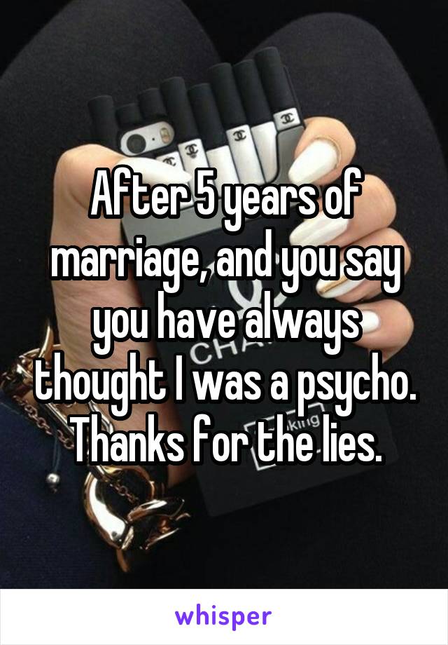 After 5 years of marriage, and you say you have always thought I was a psycho.
Thanks for the lies.