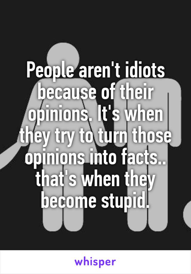 People aren't idiots because of their opinions. It's when they try to turn those opinions into facts.. that's when they become stupid.