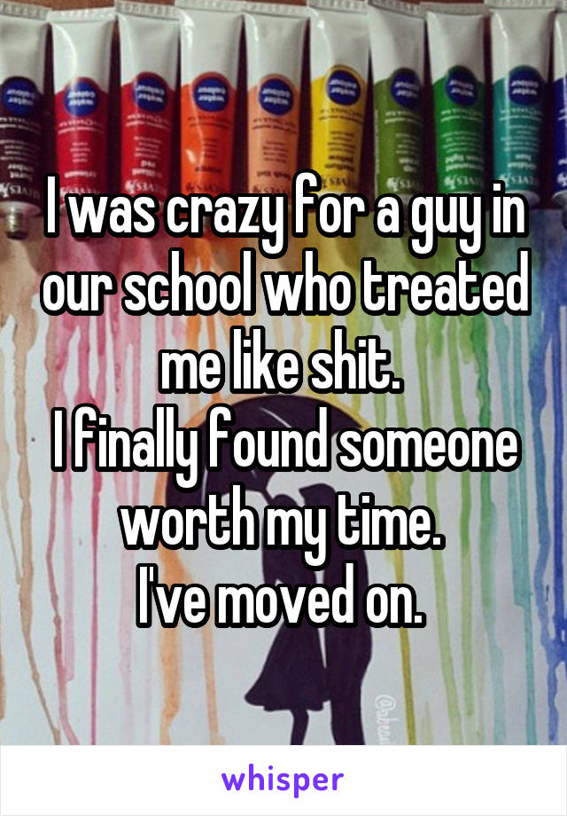 I was crazy for a guy in our school who treated me like shit. 
I finally found someone worth my time. 
I've moved on. 