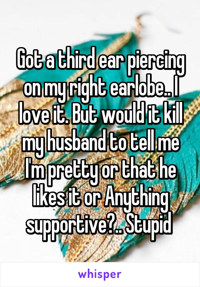 Got a third ear piercing on my right earlobe.. I love it. But would it kill my husband to tell me I'm pretty or that he likes it or Anything supportive?.. Stupid 