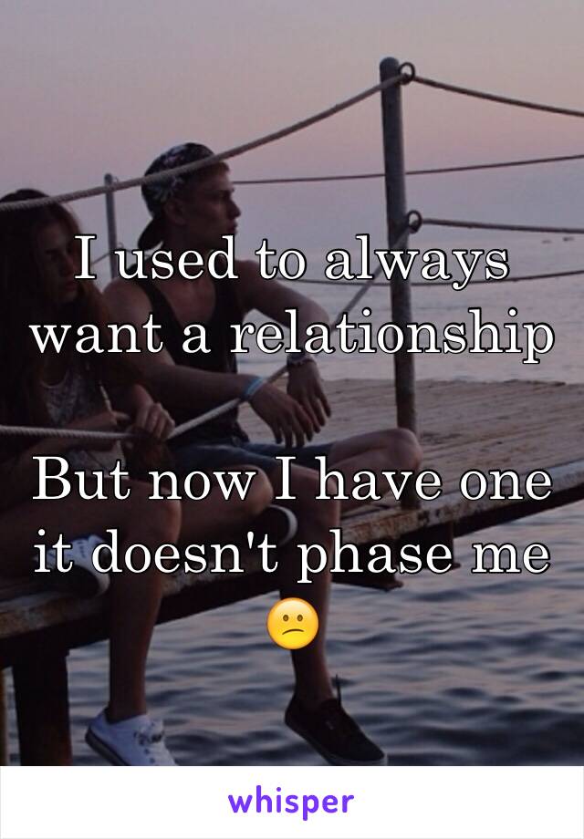 I used to always want a relationship 

But now I have one it doesn't phase me 😕