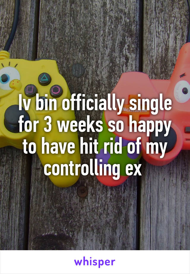 Iv bin officially single for 3 weeks so happy to have hit rid of my controlling ex 